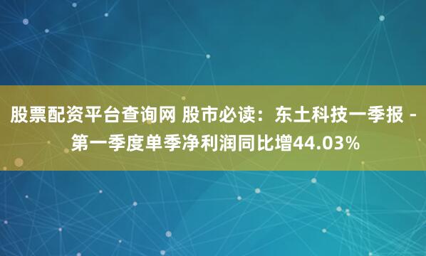 股票配资平台查询网 股市必读：东土科技一季报 - 第一季度单季净利润同比增44.03%