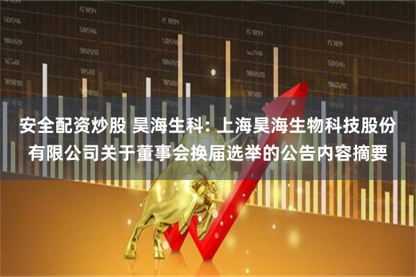 安全配资炒股 昊海生科: 上海昊海生物科技股份有限公司关于董事会换届选举的公告内容摘要