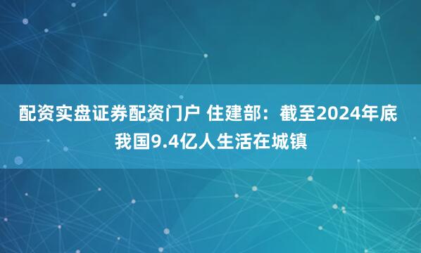 配资实盘证券配资门户 住建部：截至2024年底 我国9.4亿人生活在城镇