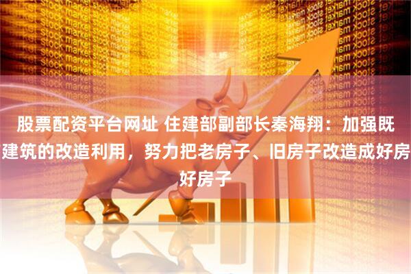 股票配资平台网址 住建部副部长秦海翔：加强既有建筑的改造利用，努力把老房子、旧房子改造成好房子