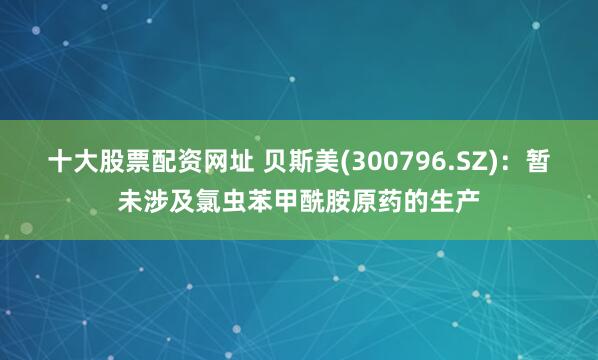 十大股票配资网址 贝斯美(300796.SZ)：暂未涉及氯虫苯甲酰胺原药的生产