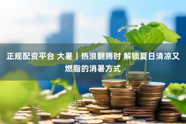 正规配资平台 大暑｜热浪翻腾时 解锁夏日清凉又燃脂的消暑方式