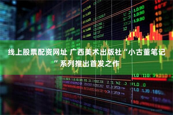 线上股票配资网址 广西美术出版社“小古董笔记”系列推出首发之作