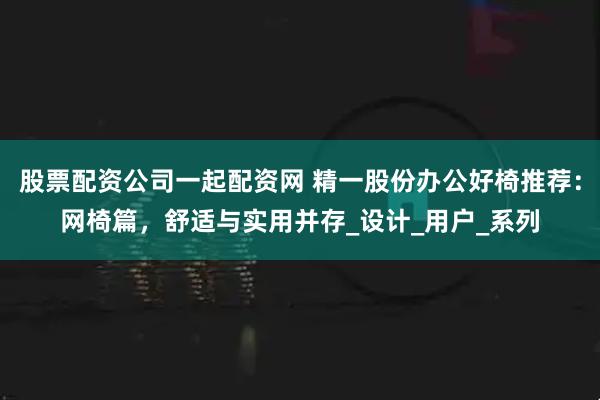 股票配资公司一起配资网 精一股份办公好椅推荐：网椅篇，舒适与实用并存_设计_用户_系列
