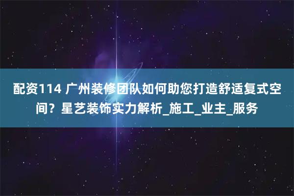 配资114 广州装修团队如何助您打造舒适复式空间？星艺装饰实力解析_施工_业主_服务
