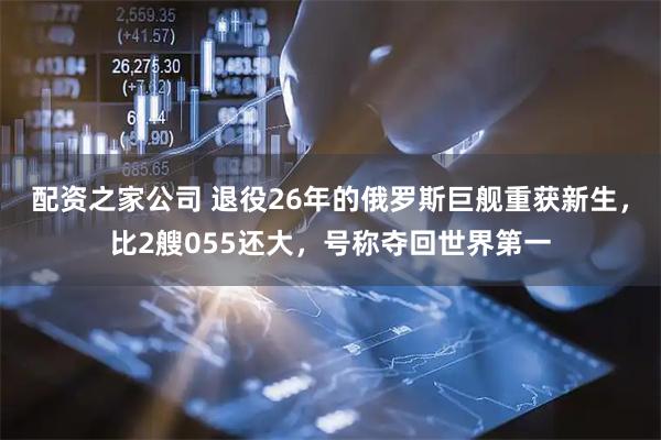 配资之家公司 退役26年的俄罗斯巨舰重获新生，比2艘055还大，号称夺回世界第一