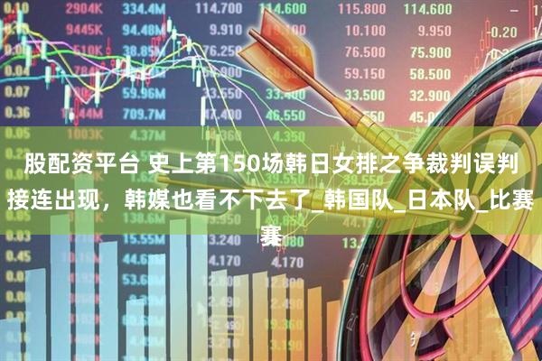 股配资平台 史上第150场韩日女排之争裁判误判接连出现，韩媒也看不下去了_韩国队_日本队_比赛