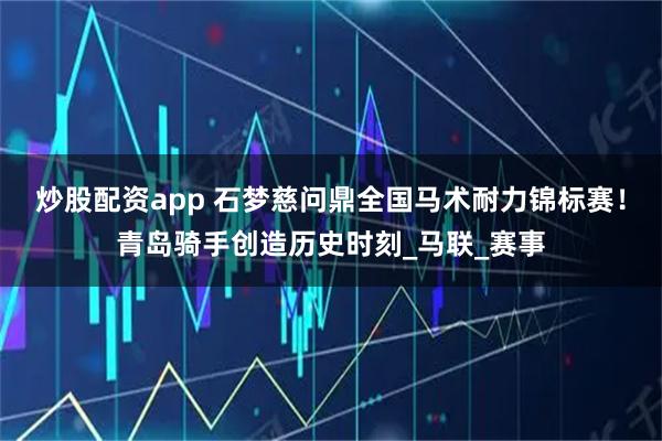 炒股配资app 石梦慈问鼎全国马术耐力锦标赛！青岛骑手创造历史时刻_马联_赛事