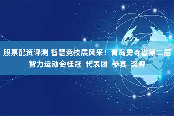 股票配资评测 智慧竞技展风采！青岛勇夺省第二届智力运动会桂冠_代表团_参赛_奖牌