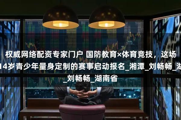 权威网络配资专家门户 国防教育×体育竞技，这场为4-14岁青少年量身定制的赛事启动报名_湘潭_刘畅畅_湖南省