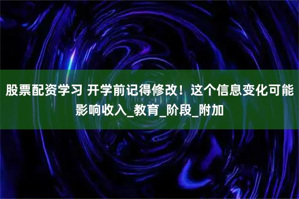 股票配资学习 开学前记得修改！这个信息变化可能影响收入_教育_阶段_附加