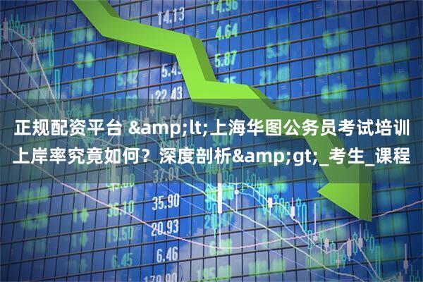 正规配资平台 &lt;上海华图公务员考试培训上岸率究竟如何？深度剖析&gt;_考生_课程