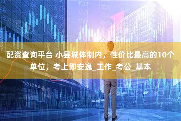 配资查询平台 小县城体制内，性价比最高的10个单位，考上即安逸_工作_考公_基本