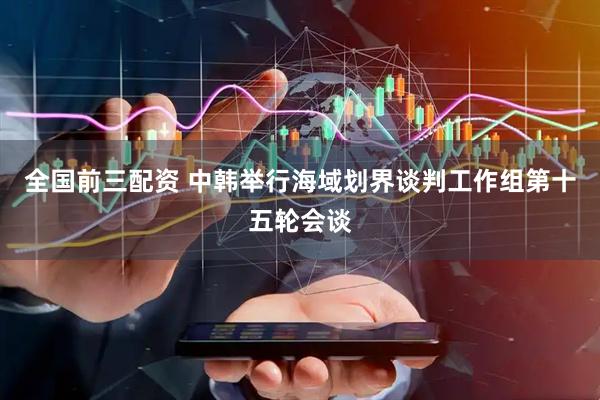 全国前三配资 中韩举行海域划界谈判工作组第十五轮会谈