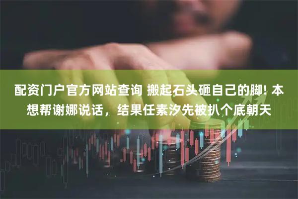 配资门户官方网站查询 搬起石头砸自己的脚! 本想帮谢娜说话,结果任素汐先被扒个底朝天