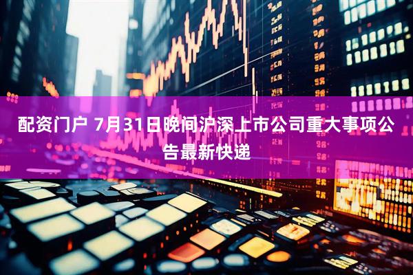 配资门户 7月31日晚间沪深上市公司重大事项公告最新快递