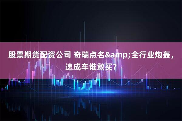 股票期货配资公司 奇瑞点名&全行业炮轰，速成车谁敢买？