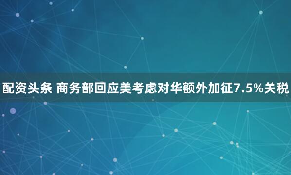 配资头条 商务部回应美考虑对华额外加征7.5%关税